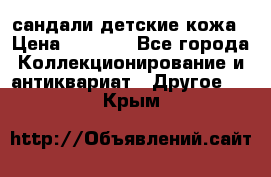 сандали детские кожа › Цена ­ 2 000 - Все города Коллекционирование и антиквариат » Другое   . Крым